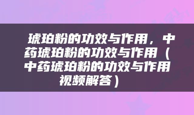  琥珀粉的功效与作用，中药琥珀粉的功效与作用（中药琥珀粉的功效与作用视频解答） 