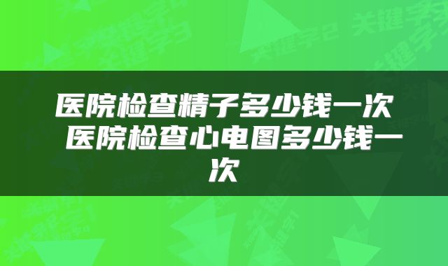 医院检查精子多少钱一次 医院检查心电图多少钱一次