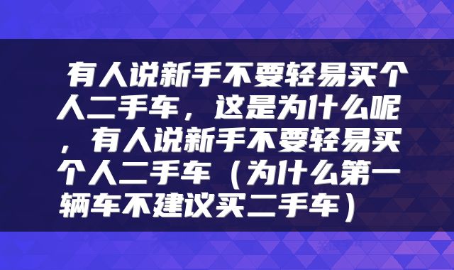  有人说新手不要轻易买个人二手车，这是为什么呢，有人说新手不要轻易买个人二手车（为什么第一辆车不建议买二手车） 