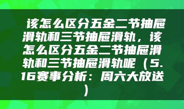 该怎么区分五金二节抽屉滑轨和三节抽屉滑轨,该怎么区分五金二节抽屉滑轨和三节抽屉滑轨呢(5.16赛事分析:周六大放送)