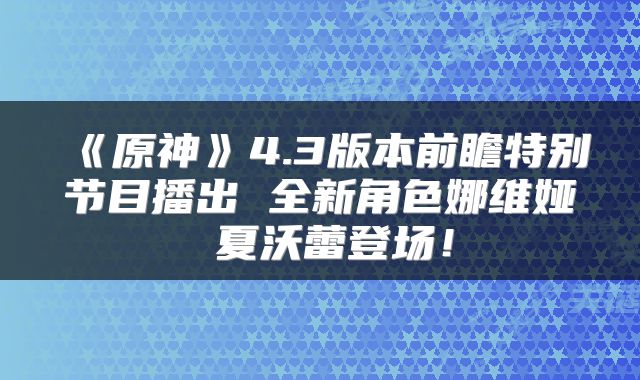 《原神》4.3版本前瞻特别节目播出 全新角色娜维娅 夏沃蕾登场！