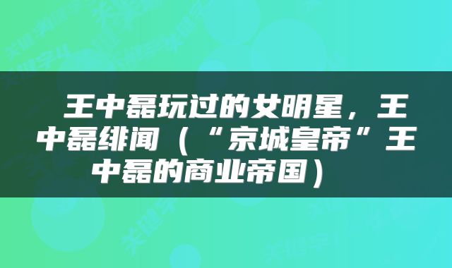  王中磊玩过的女明星，王中磊绯闻（“京城皇帝”王中磊的商业帝国） 