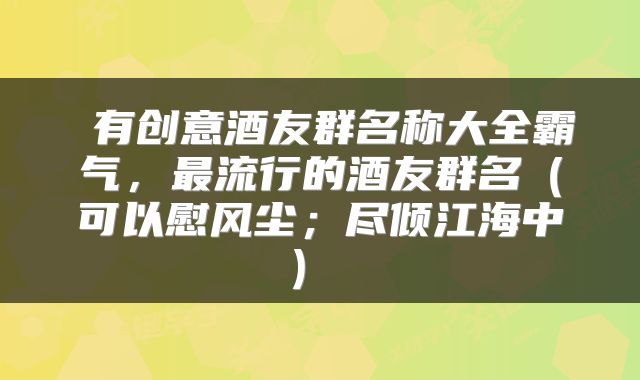  有创意酒友群名称大全霸气，最流行的酒友群名（可以慰风尘；尽倾江海中） 