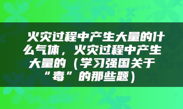 火灾过程中产生大量的什么气体，火灾过程中产生大量的（学习强国关于“毒”的那些题） 