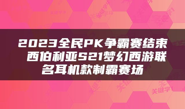 2023全民PK争霸赛结束 西伯利亚S21梦幻西游联名耳机款制霸赛场