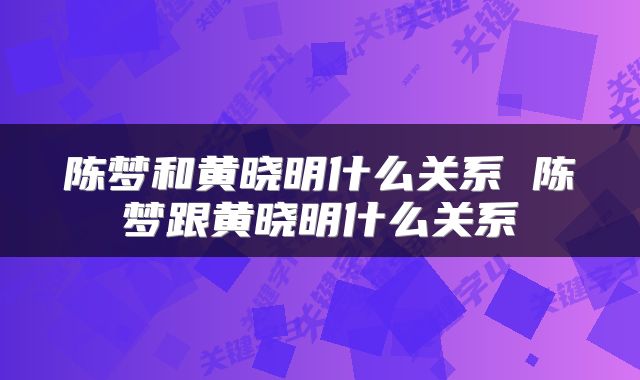 陈梦和黄晓明什么关系 陈梦跟黄晓明什么关系