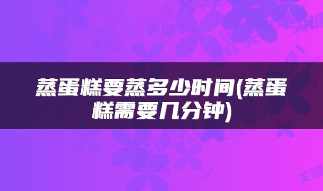 蒸蛋糕要蒸多少时间(蒸蛋糕需要几分钟)