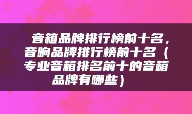 音箱品牌排行榜前十名,音响品牌排行榜前十名(专业音箱排名前十的音箱品牌有哪些)