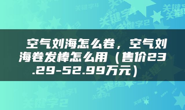 空气刘海怎么卷,空气刘海卷发棒怎么用(售价23.29-52.99万元)