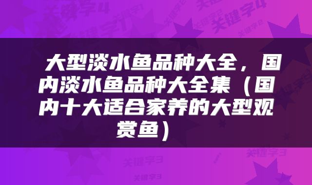 大型淡水鱼品种大全,国内淡水鱼品种大全集(国内十大适合家养的大型观赏鱼)