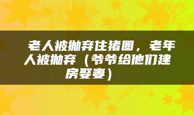  老人被抛弃住猪圈，老年人被抛弃（爷爷给他们建房娶妻） 