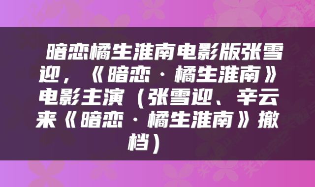 暗恋橘生淮南电影版张雪迎，《暗恋·橘生淮南》电影主演（张雪迎、辛云来《暗恋·橘生淮南》撤档） 