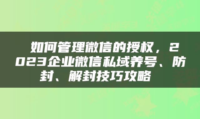  如何管理微信的授权，2023企业微信私域养号、防封、解封技巧攻略 