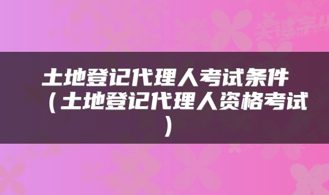 土地登记代理人考试条件(土地登记代理人资格考试)