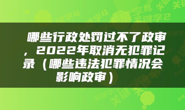  哪些行政处罚过不了政审，2022年取消无犯罪记录（哪些违法犯罪情况会影响政审） 