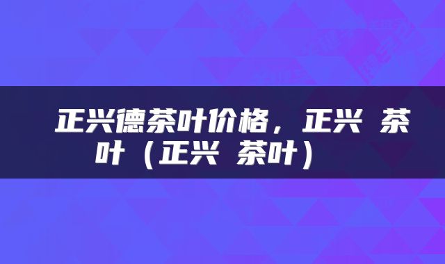  正兴德茶叶价格，正兴徳茶叶（正兴徳茶叶） 