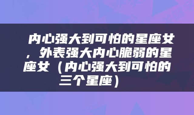  内心强大到可怕的星座女，外表强大内心脆弱的星座女（内心强大到可怕的三个星座） 