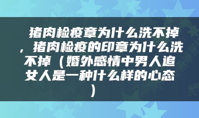  猪肉检疫章为什么洗不掉，猪肉检疫的印章为什么洗不掉（婚外感情中男人追女人是一种什么样的心态） 