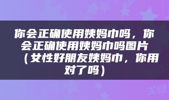 你会正确使用姨妈巾吗，你会正确使用姨妈巾吗图片（女性好朋友姨妈巾，你用对了吗）