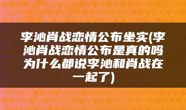 李沁肖战恋情公布坐实(李沁肖战恋情公布是真的吗为什么都说李沁和肖战在一起了)