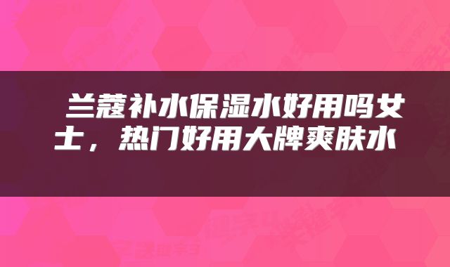  兰蔻补水保湿水好用吗女士，热门好用大牌爽肤水 