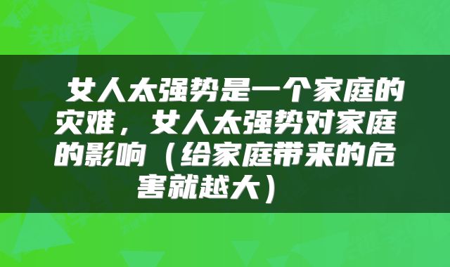 女人太强势是一个家庭的灾难,女人太强势对家庭的影响(给家庭带来的危害就越大)