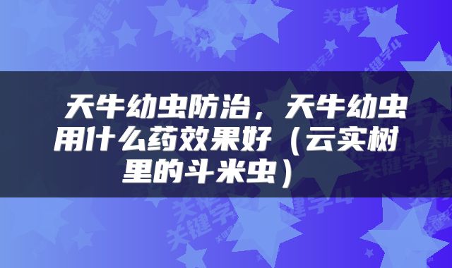  天牛幼虫防治，天牛幼虫用什么药效果好（云实树里的斗米虫） 
