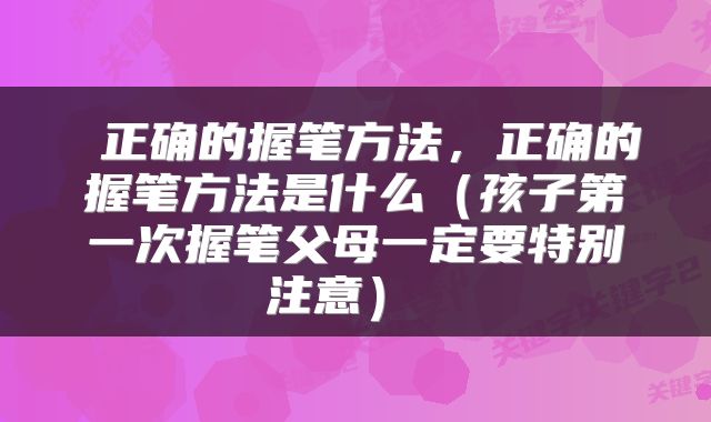  正确的握笔方法，正确的握笔方法是什么（孩子第一次握笔父母一定要特别注意） 