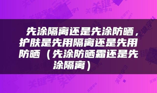  先涂隔离还是先涂防晒，护肤是先用隔离还是先用防晒（先涂防晒霜还是先涂隔离） 