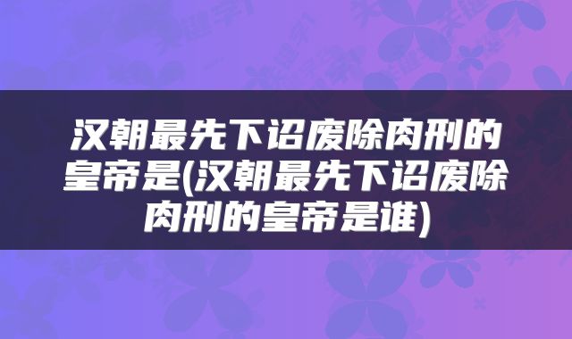 汉朝最先下诏废除肉刑的皇帝是(汉朝最先下诏废除肉刑的皇帝是谁)