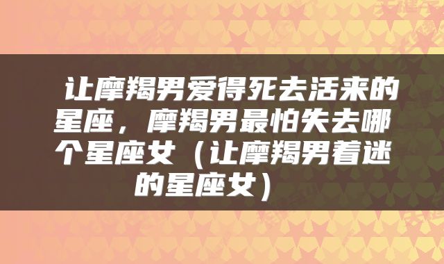  让摩羯男爱得死去活来的星座，摩羯男最怕失去哪个星座女（让摩羯男着迷的星座女） 