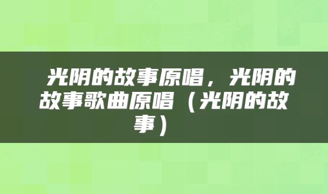  光阴的故事原唱，光阴的故事歌曲原唱（光阴的故事） 
