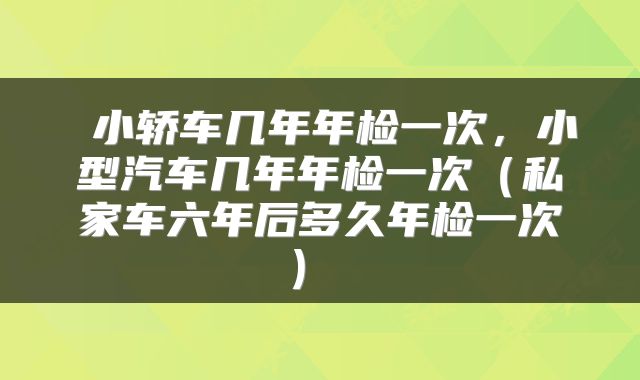  小轿车几年年检一次，小型汽车几年年检一次（私家车六年后多久年检一次） 