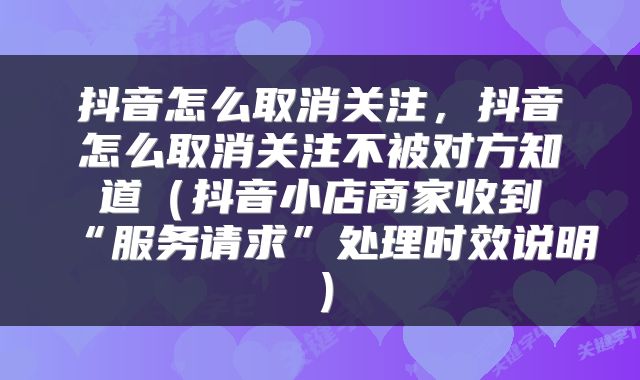 抖音怎么取消关注，抖音怎么取消关注不被对方知道（抖音小店商家收到“服务请求”处理时效说明）