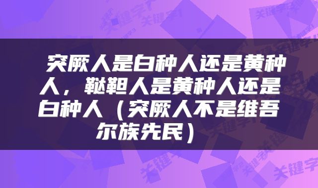  突厥人是白种人还是黄种人，鞑靼人是黄种人还是白种人（突厥人不是维吾尔族先民） 