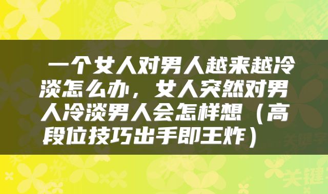  一个女人对男人越来越冷淡怎么办，女人突然对男人冷淡男人会怎样想（高段位技巧出手即王炸） 