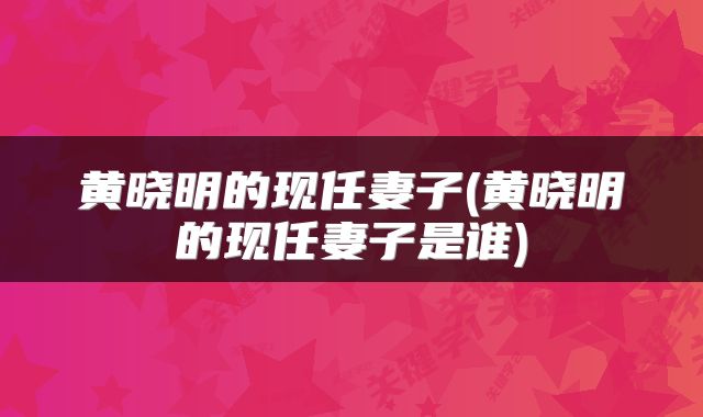 黄晓明的现任妻子(黄晓明的现任妻子是谁)