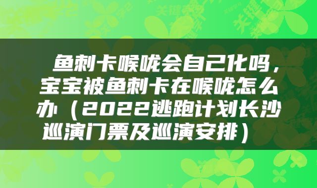  鱼刺卡喉咙会自己化吗，宝宝被鱼刺卡在喉咙怎么办（2022逃跑计划长沙巡演门票及巡演安排） 