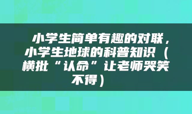  小学生简单有趣的对联，小学生地球的科普知识（横批“认命”让老师哭笑不得） 