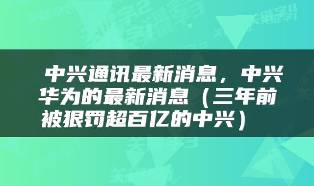  中兴通讯最新消息，中兴华为的最新消息（三年前被狠罚超百亿的中兴） 