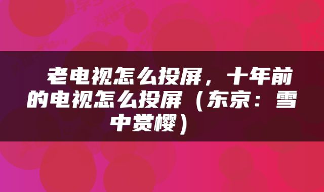  老电视怎么投屏，十年前的电视怎么投屏（东京：雪中赏樱） 