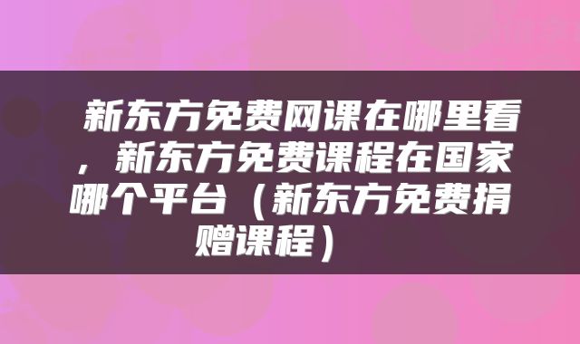  新东方免费网课在哪里看，新东方免费课程在国家哪个平台（新东方免费捐赠课程） 