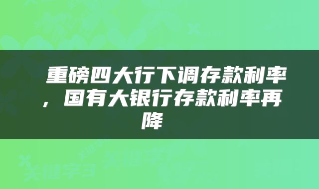  重磅四大行下调存款利率，国有大银行存款利率再降 