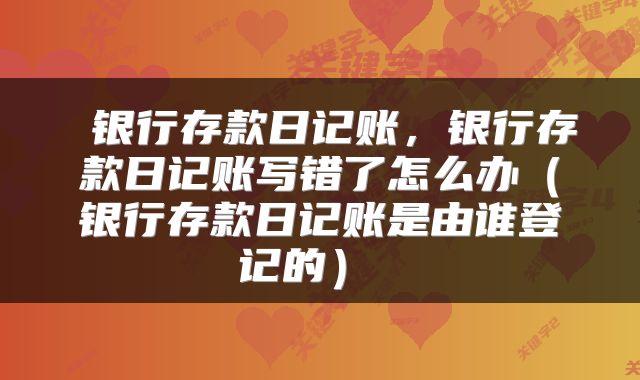  银行存款日记账，银行存款日记账写错了怎么办（银行存款日记账是由谁登记的） 