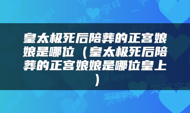皇太极死后陪葬的正宫娘娘是哪位（皇太极死后陪葬的正宫娘娘是哪位皇上）