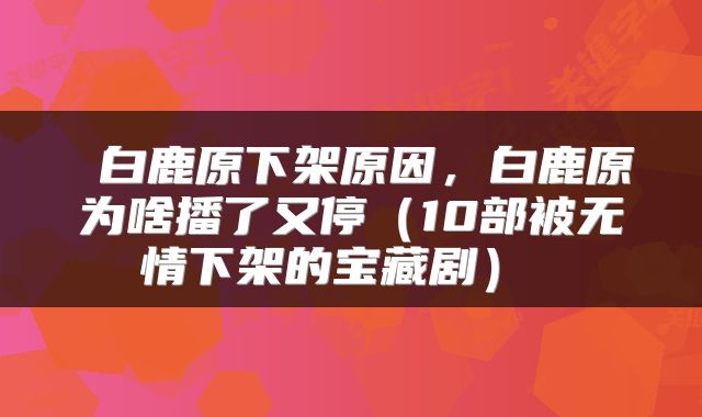 白鹿原下架原因,白鹿原为啥播了又停(10部被无情下架的宝藏剧)