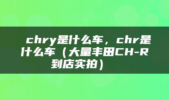  chry是什么车，chr是什么车（大量丰田CH-R到店实拍） 