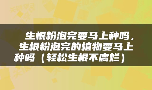  生根粉泡完要马上种吗，生根粉泡完的植物要马上种吗（轻松生根不腐烂） 