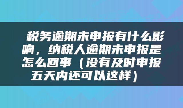 税务逾期未申报有什么影响,纳税人逾期未申报是怎么回事(没有及时申报五天内还可以这样)