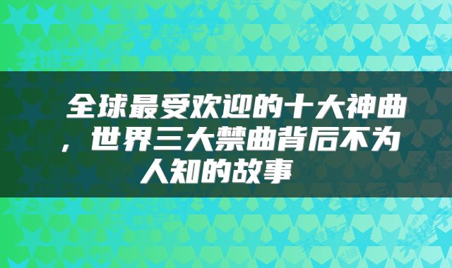  全球最受欢迎的十大神曲，世界三大禁曲背后不为人知的故事 